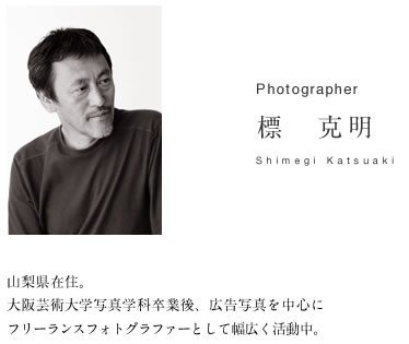 Photographer 標克明　山梨県在住。大阪芸術大学写真学科卒業後、広告写真を中心にフリーランスフォトグラファーとして幅広く活動中。